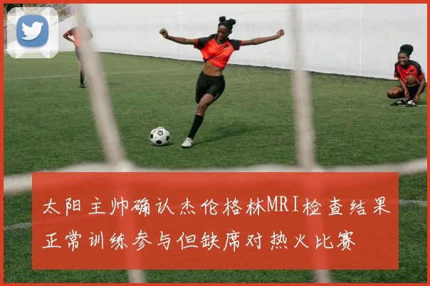 太阳主帅确认杰伦格林MRI检查结果正常训练参与但缺席对热火比赛