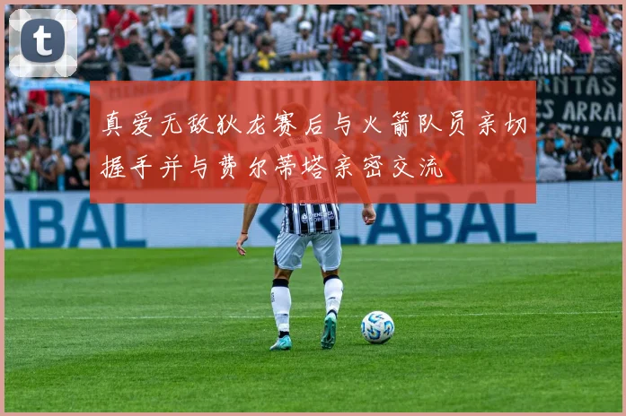 真爱无敌狄龙赛后与火箭队员亲切握手并与费尔蒂塔亲密交流