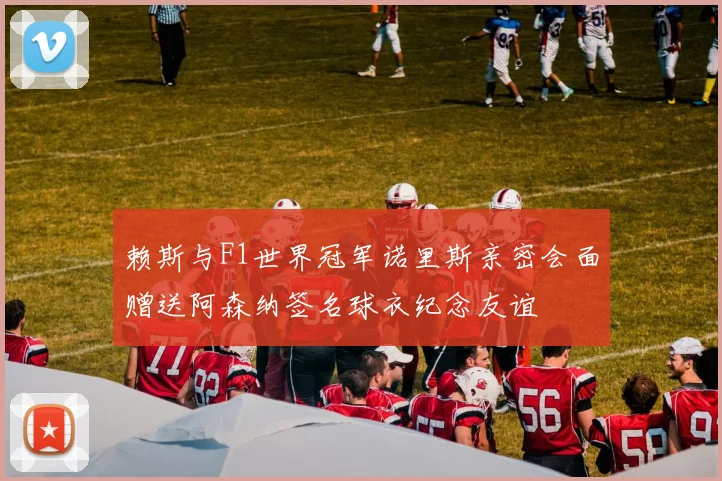 赖斯与F1世界冠军诺里斯亲密会面赠送阿森纳签名球衣纪念友谊