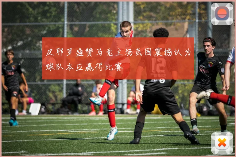 皮耶罗盛赞马竞主场氛围震撼认为球队本应赢得比赛