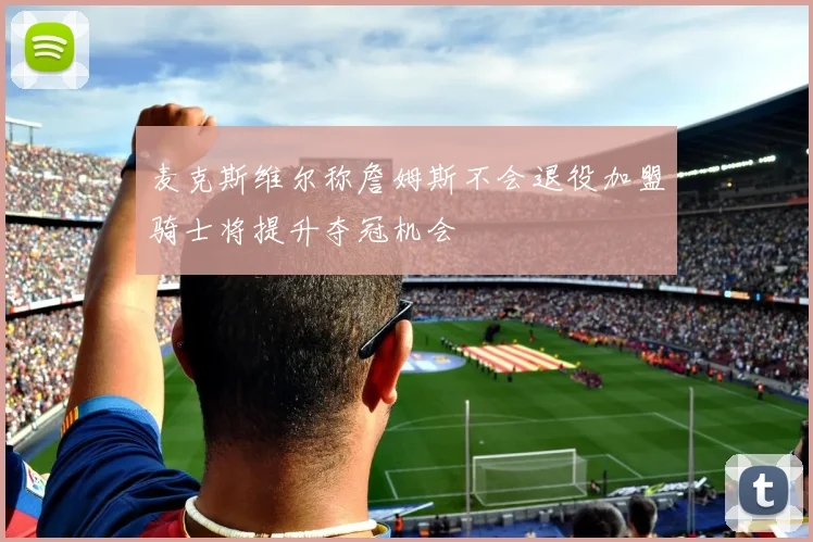 麦克斯维尔称詹姆斯不会退役加盟骑士将提升夺冠机会
