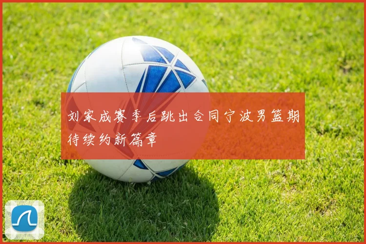 刘家成赛季后跳出合同宁波男篮期待续约新篇章