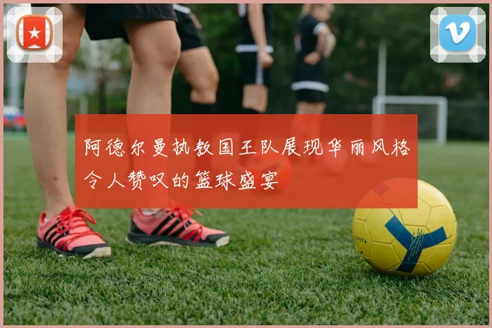 阿德尔曼执教国王队展现华丽风格令人赞叹的篮球盛宴