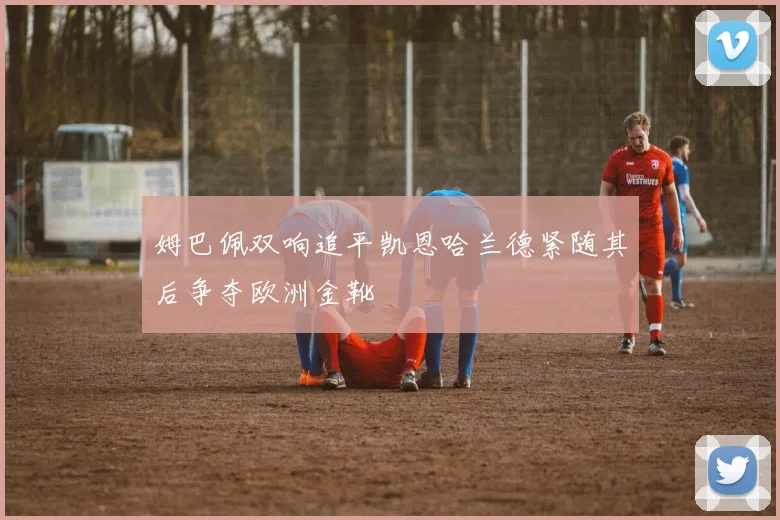 姆巴佩双响追平凯恩哈兰德紧随其后争夺欧洲金靴