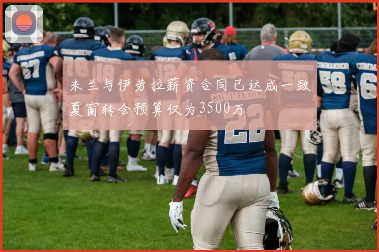 米兰与伊劳拉薪资合同已达成一致夏窗转会预算仅为3500万