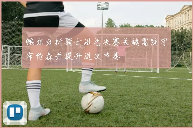 鲍尔分析骑士进总决赛关键需防守布伦森并提升进攻节奏