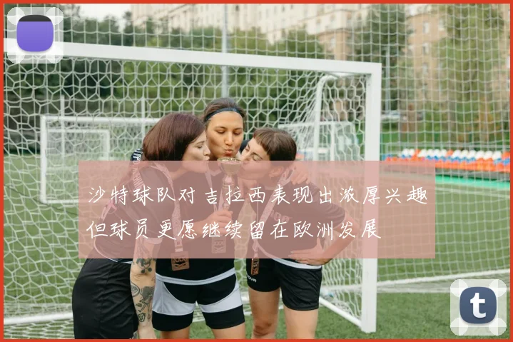 沙特球队对吉拉西表现出浓厚兴趣但球员更愿继续留在欧洲发展