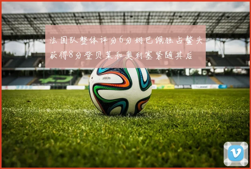法国队整体评分6分姆巴佩独占鳌头获得8分登贝莱和奥利塞紧随其后