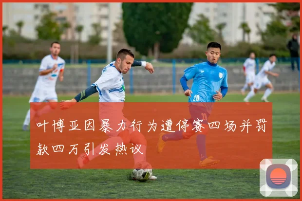 叶博亚因暴力行为遭停赛四场并罚款四万引发热议